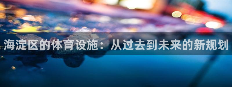 意昂平台体育：海淀区的体育设施：从过去到未来的新规划