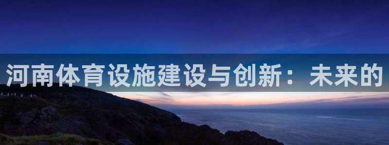 意昂体育4招商电话是多少号码：河南体育设施建设与创新：未来的
