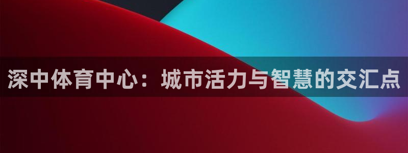 意昂4集团logo：深中体育中心：城市活力与智慧的交汇点